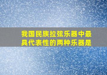 我国民族拉弦乐器中最具代表性的两种乐器是