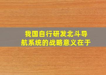 我国自行研发北斗导航系统的战略意义在于