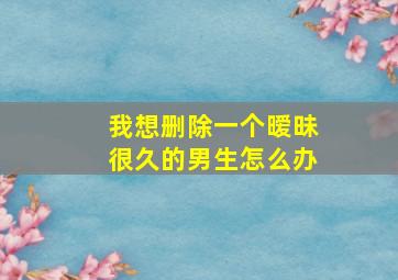 我想删除一个暧昧很久的男生怎么办