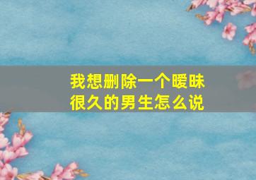 我想删除一个暧昧很久的男生怎么说