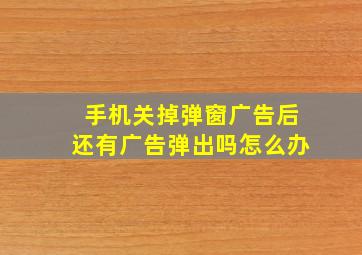 手机关掉弹窗广告后还有广告弹出吗怎么办