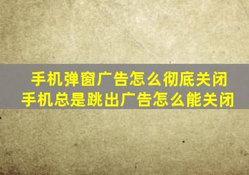 手机弹窗广告怎么彻底关闭手机总是跳出广告怎么能关闭