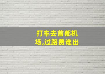 打车去首都机场,过路费谁出