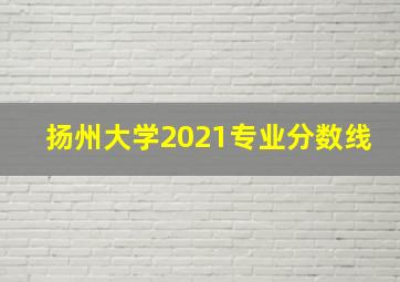 扬州大学2021专业分数线