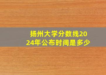 扬州大学分数线2024年公布时间是多少