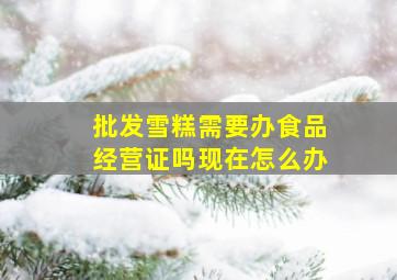 批发雪糕需要办食品经营证吗现在怎么办