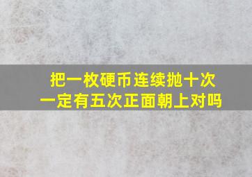 把一枚硬币连续抛十次一定有五次正面朝上对吗