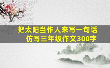 把太阳当作人来写一句话仿写三年级作文300字