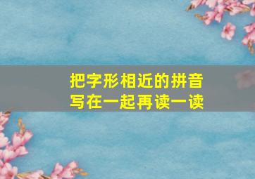 把字形相近的拼音写在一起再读一读