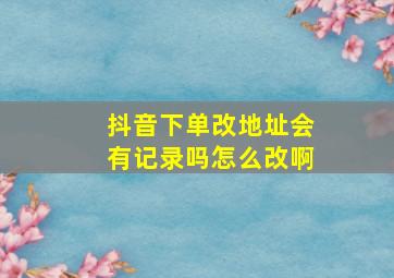 抖音下单改地址会有记录吗怎么改啊