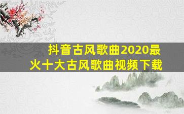 抖音古风歌曲2020最火十大古风歌曲视频下载