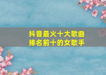 抖音最火十大歌曲排名前十的女歌手