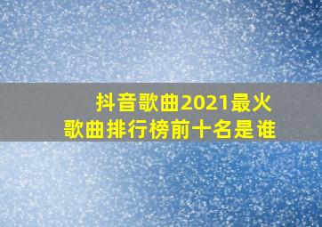 抖音歌曲2021最火歌曲排行榜前十名是谁