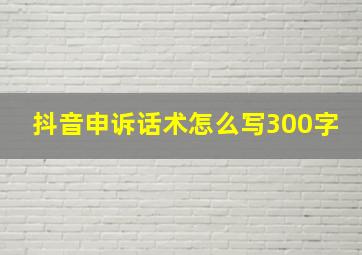 抖音申诉话术怎么写300字