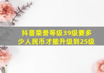 抖音荣誉等级39级要多少人民币才能升级到25级