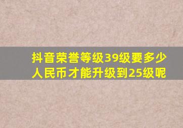 抖音荣誉等级39级要多少人民币才能升级到25级呢