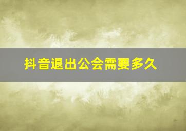 抖音退出公会需要多久