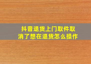 抖音退货上门取件取消了想在退货怎么操作