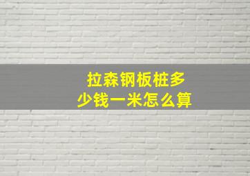 拉森钢板桩多少钱一米怎么算