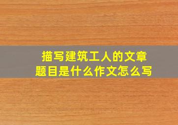 描写建筑工人的文章题目是什么作文怎么写