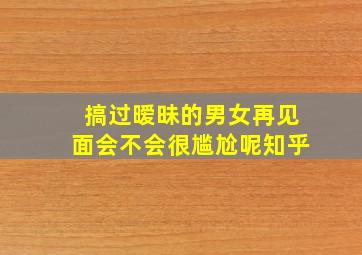 搞过暧昧的男女再见面会不会很尴尬呢知乎