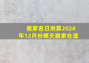 搬家吉日测算2024年12月份哪天搬家合适