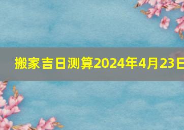 搬家吉日测算2024年4月23日