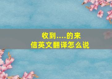 收到....的来信英文翻译怎么说