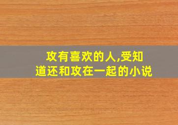 攻有喜欢的人,受知道还和攻在一起的小说