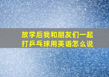 放学后我和朋友们一起打乒乓球用英语怎么说