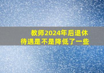 教师2024年后退休待遇是不是降低了一些