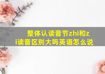 整体认读音节zhi和zi读音区别大吗英语怎么说