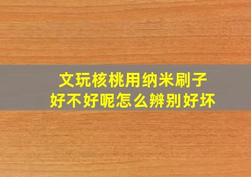 文玩核桃用纳米刷子好不好呢怎么辨别好坏