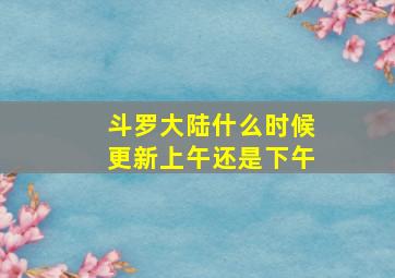 斗罗大陆什么时候更新上午还是下午