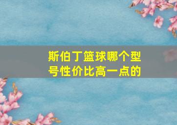 斯伯丁篮球哪个型号性价比高一点的