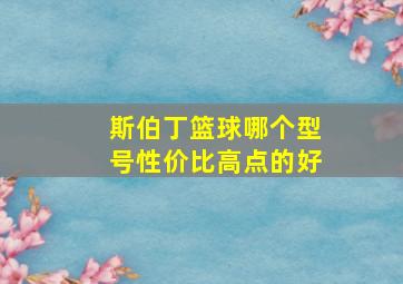 斯伯丁篮球哪个型号性价比高点的好