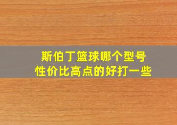 斯伯丁篮球哪个型号性价比高点的好打一些