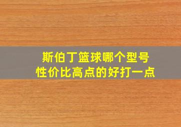 斯伯丁篮球哪个型号性价比高点的好打一点