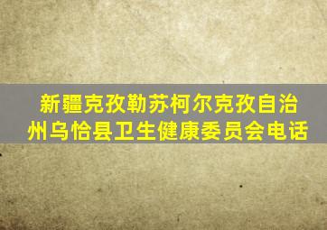 新疆克孜勒苏柯尔克孜自治州乌恰县卫生健康委员会电话