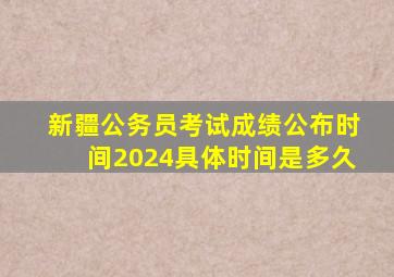 新疆公务员考试成绩公布时间2024具体时间是多久