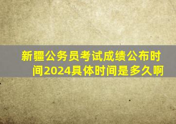 新疆公务员考试成绩公布时间2024具体时间是多久啊