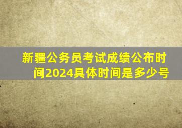 新疆公务员考试成绩公布时间2024具体时间是多少号