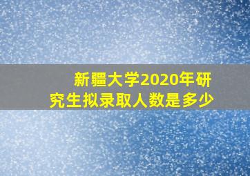 新疆大学2020年研究生拟录取人数是多少