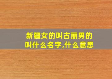 新疆女的叫古丽男的叫什么名字,什么意思