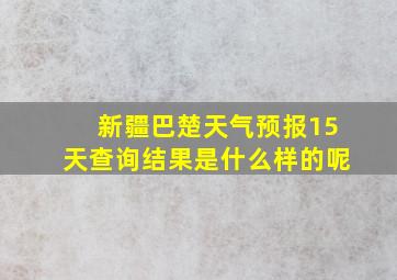 新疆巴楚天气预报15天查询结果是什么样的呢