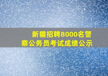 新疆招聘8000名警察公务员考试成绩公示