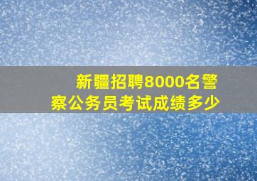 新疆招聘8000名警察公务员考试成绩多少