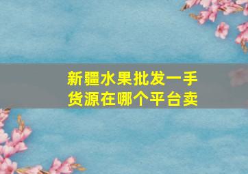 新疆水果批发一手货源在哪个平台卖