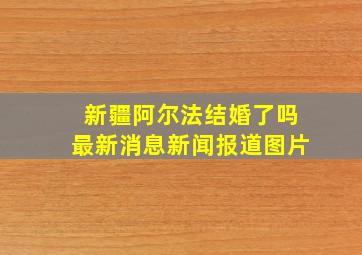 新疆阿尔法结婚了吗最新消息新闻报道图片