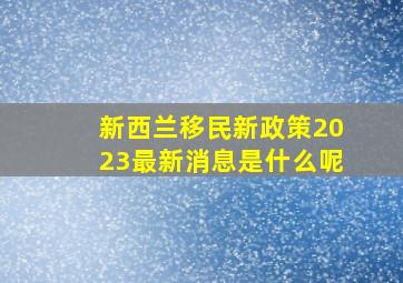 新西兰移民新政策2023最新消息是什么呢